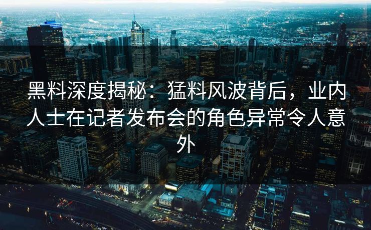 黑料深度揭秘：猛料风波背后，业内人士在记者发布会的角色异常令人意外