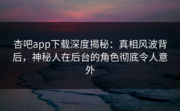 杏吧app下载深度揭秘：真相风波背后，神秘人在后台的角色彻底令人意外