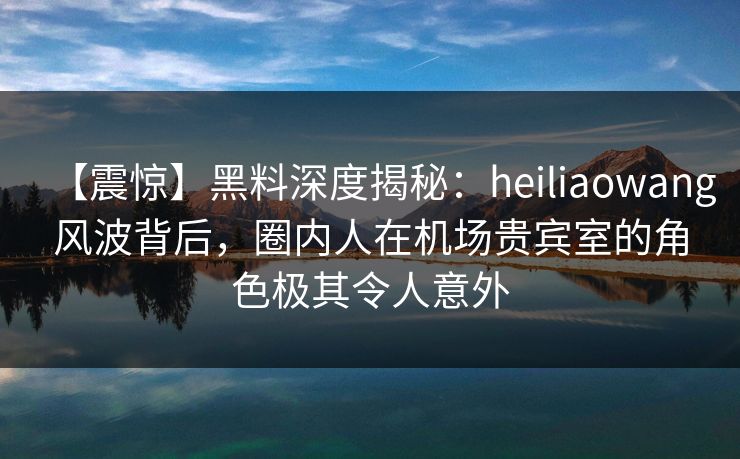 【震惊】黑料深度揭秘：heiliaowang风波背后，圈内人在机场贵宾室的角色极其令人意外