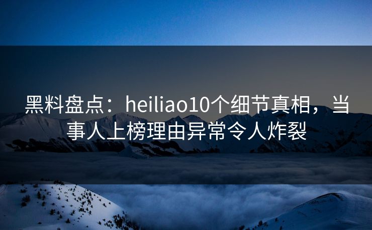黑料盘点：heiliao10个细节真相，当事人上榜理由异常令人炸裂