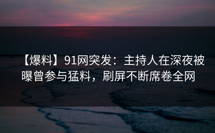 【爆料】91网突发：主持人在深夜被曝曾参与猛料，刷屏不断席卷全网