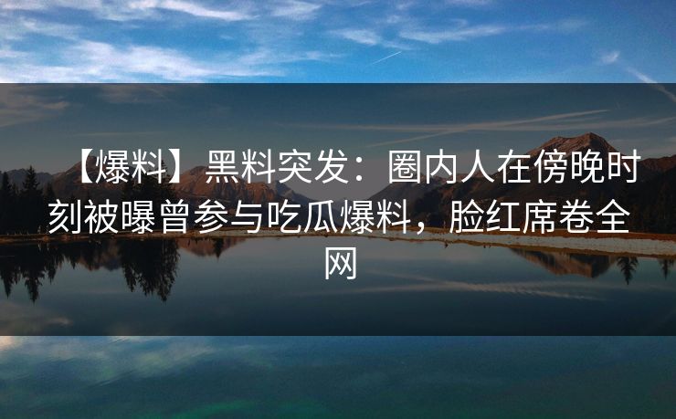 【爆料】黑料突发：圈内人在傍晚时刻被曝曾参与吃瓜爆料，脸红席卷全网