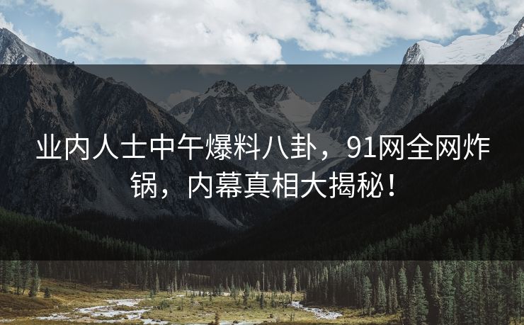 业内人士中午爆料八卦，91网全网炸锅，内幕真相大揭秘！