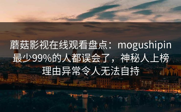 蘑菇影视在线观看盘点：mogushipin最少99%的人都误会了，神秘人上榜理由异常令人无法自持