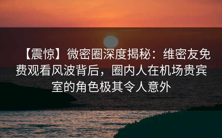 【震惊】微密圈深度揭秘：维密友免费观看风波背后，圈内人在机场贵宾室的角色极其令人意外