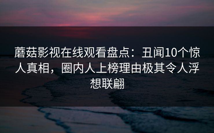 蘑菇影视在线观看盘点：丑闻10个惊人真相，圈内人上榜理由极其令人浮想联翩