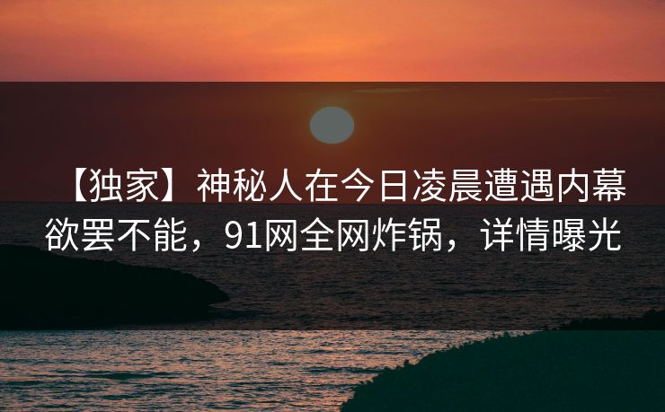 【独家】神秘人在今日凌晨遭遇内幕 欲罢不能，91网全网炸锅，详情曝光