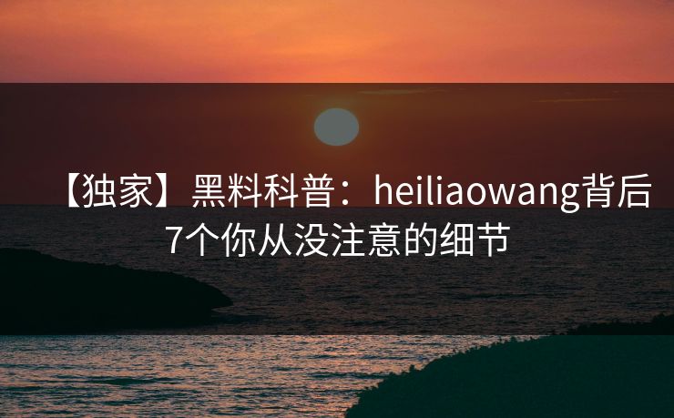 【独家】黑料科普：heiliaowang背后7个你从没注意的细节