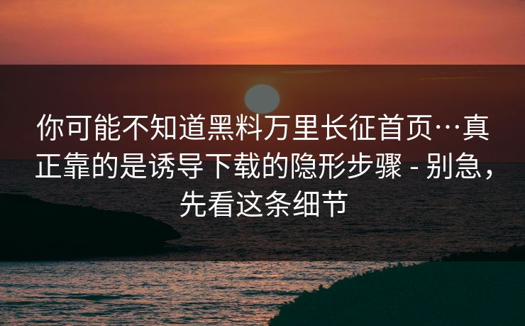 你可能不知道黑料万里长征首页…真正靠的是诱导下载的隐形步骤 - 别急，先看这条细节