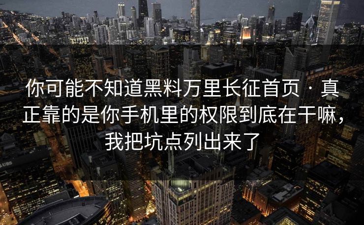 你可能不知道黑料万里长征首页 · 真正靠的是你手机里的权限到底在干嘛，我把坑点列出来了