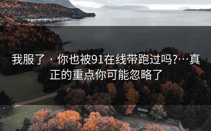 我服了 · 你也被91在线带跑过吗?…真正的重点你可能忽略了
