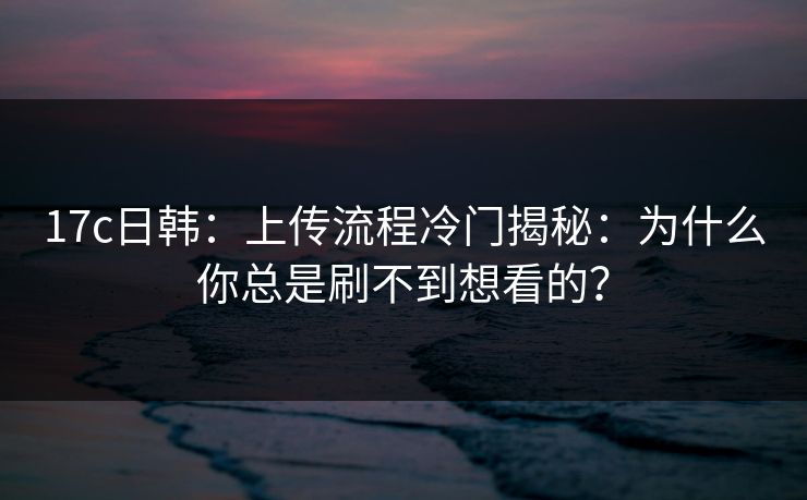 17c日韩：上传流程冷门揭秘：为什么你总是刷不到想看的？