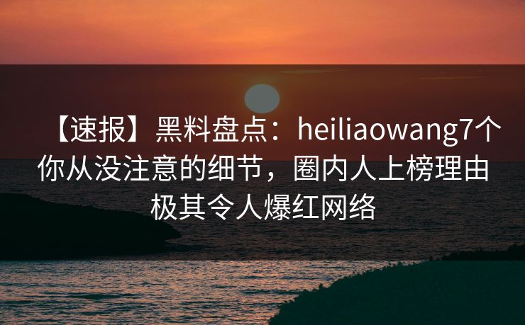 【速报】黑料盘点:heiliaowang7个你从没注意的细节,圈内人上榜理由极其令人爆红网络 【速报】黑料盘点:heiliaowang7个你从没注意的细节,圈内人上榜理由极其令人爆红网络