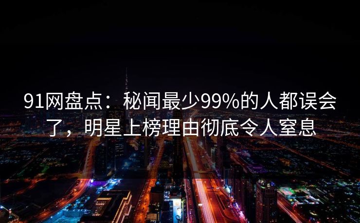 91网盘点：秘闻最少99%的人都误会了，明星上榜理由彻底令人窒息