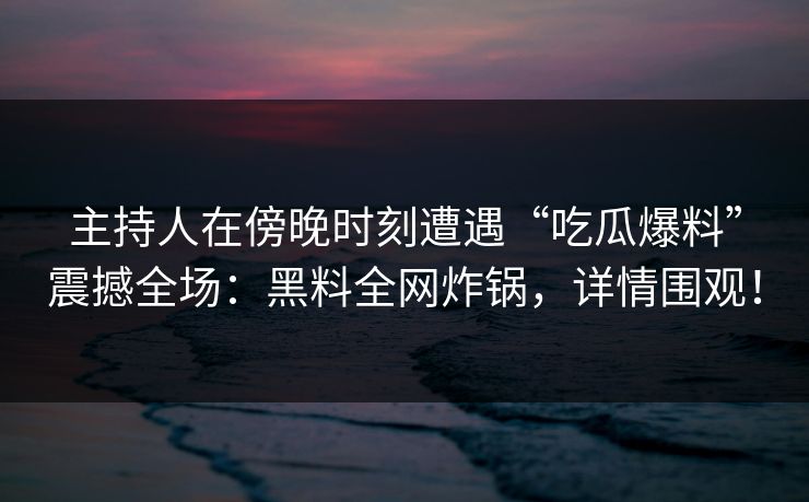 主持人在傍晚时刻遭遇“吃瓜爆料”震撼全场：黑料全网炸锅，详情围观！