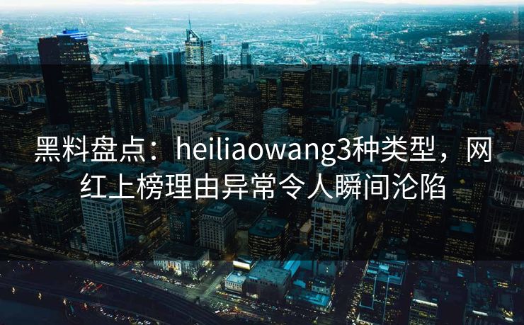 黑料盘点：heiliaowang3种类型，网红上榜理由异常令人瞬间沦陷