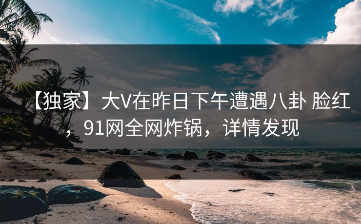 【独家】大V在昨日下午遭遇八卦 脸红，91网全网炸锅，详情发现