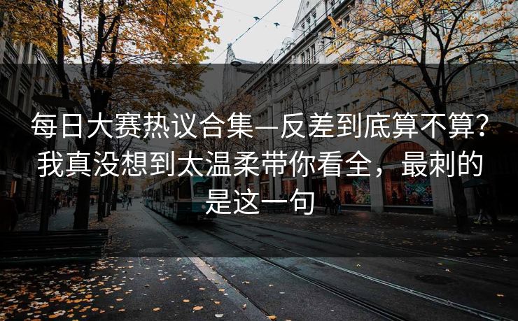每日大赛热议合集—反差到底算不算？我真没想到太温柔带你看全，最刺的是这一句