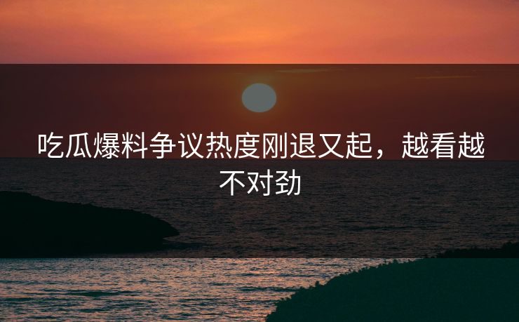 吃瓜爆料争议热度刚退又起，越看越不对劲