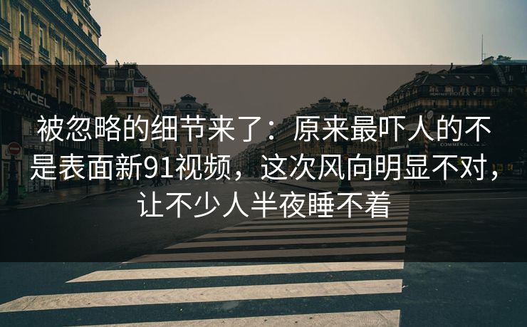 被忽略的细节来了:原来最吓人的不是表面新91视频,这次风向明显不对,让不少人半夜睡不着